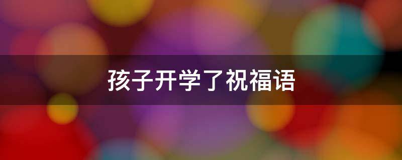 孩子开学了祝福语 孩子开学了祝福语怎么说