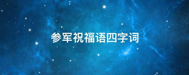 参军祝福语四字词（参军祝福语四字词语有哪些）