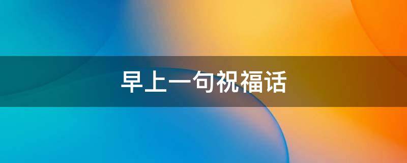 早上一句祝福话 早上祝福一段祝福词