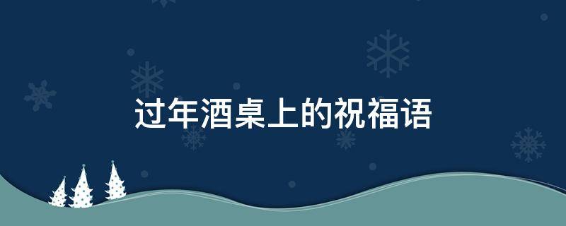过年酒桌上的祝福语（过年酒桌上的祝福语四字成语）