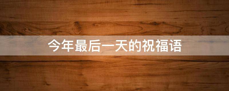 今年最后一天的祝福语（今年最后一天的祝福语是什么）