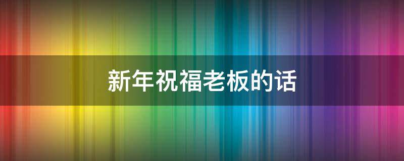 新年祝福老板的话（新年祝福老板的话语 暖心简短）