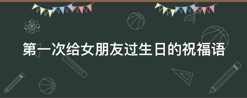 第一次给女朋友过生日的祝福语（给女朋友第一次过生日写的话）