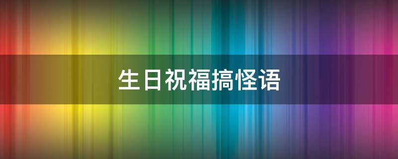 生日祝福搞怪语（生日祝福搞怪语言）