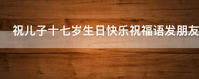 祝儿子十七岁生日快乐祝福语发朋友圈