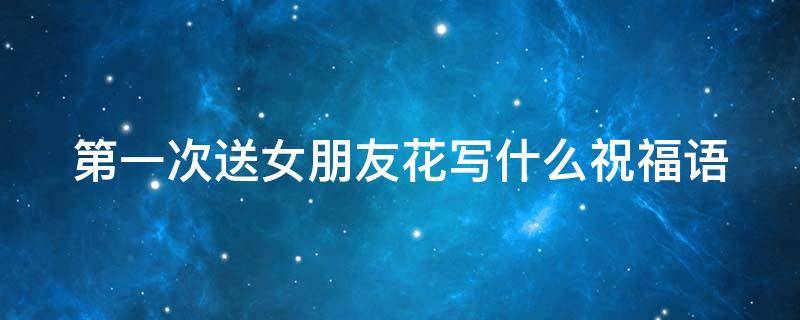 第一次送女朋友花写什么祝福语 第一次送女朋友花写什么祝福语比较好