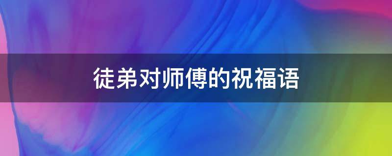 徒弟对师傅的祝福语 徒弟对师傅的祝福语拜师语