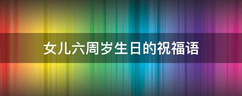 女儿六周岁生日的祝福语（女儿六周岁生日祝福语朋友圈）