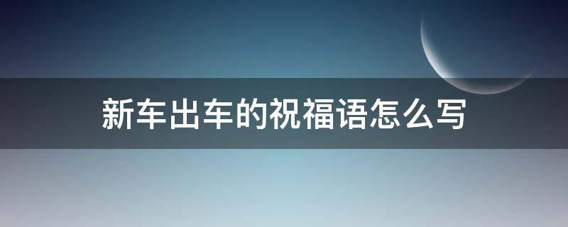 新车出车的祝福语怎么写（新车出车的祝福语怎么写啊）
