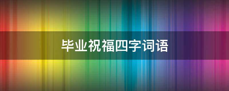 毕业祝福四字词语 大学毕业祝福四字词语