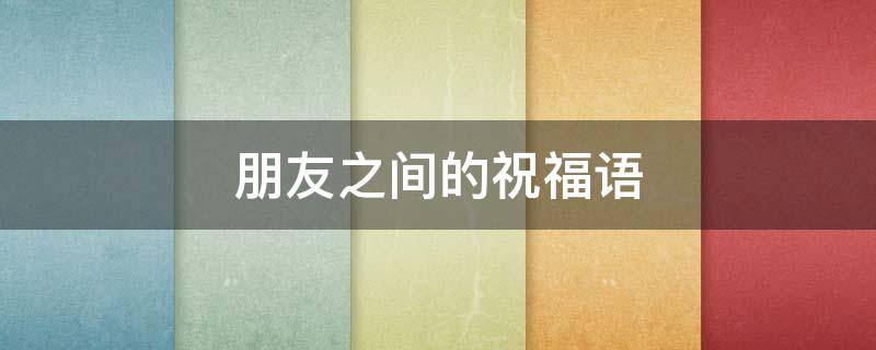 朋友之间的祝福语 朋友之间的祝福语简短