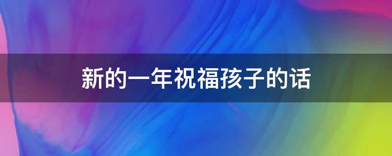 新的一年祝福孩子的话（新的一年祝福孩子的话怎么说）