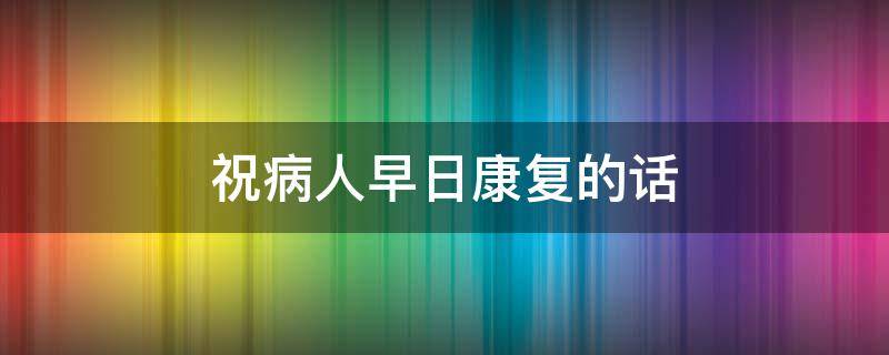 祝病人早日康复的话 祝病人早日康复的话语