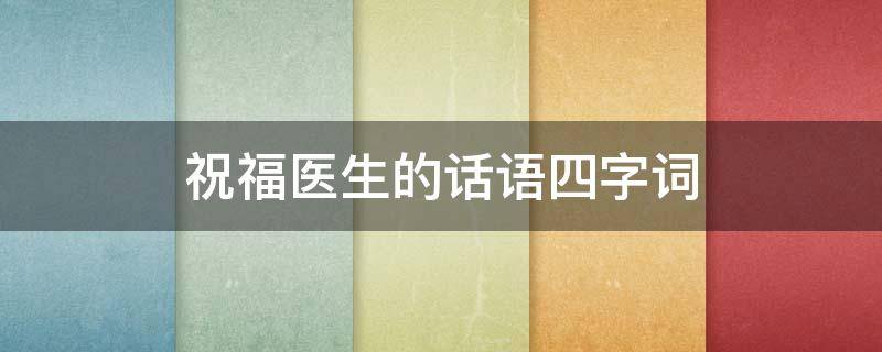 祝福医生的话语四字词（祝福医生的话语四字词语大全）