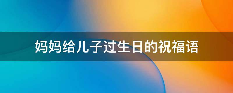 妈妈给儿子过生日的祝福语 妈妈给儿子过生日的祝福语怎么说