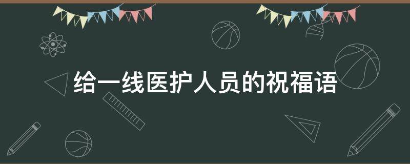 给一线医护人员的祝福语（给一线医护人员祝福的话）