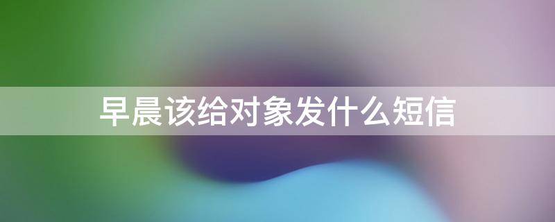 早晨该给对象发什么短信 早晨给对象发的情话