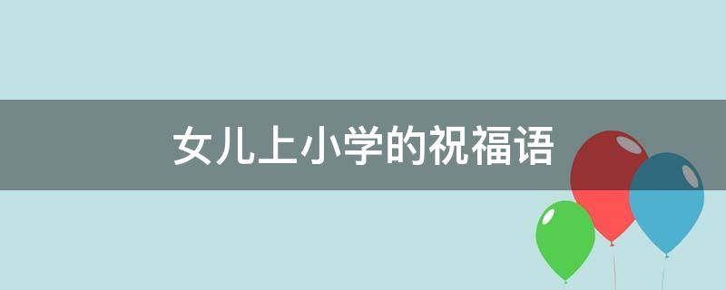 女儿上小学的祝福语 女儿上小学的祝福语大全