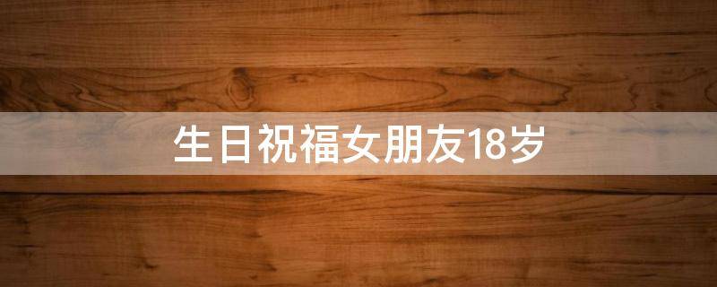 生日祝福女朋友18岁 生日祝福女朋友18岁的话