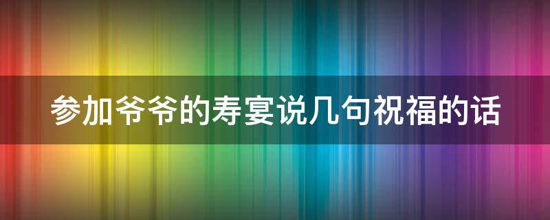 参加爷爷的寿宴说几句祝福的话 参加爷爷的寿宴说几句祝福的话即兴发言250字