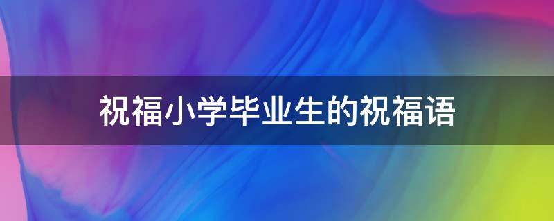 祝福小学毕业生的祝福语（家长祝福小学毕业生的祝福语）