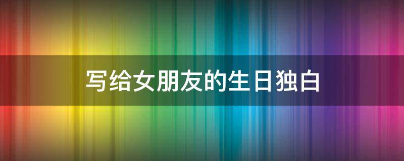 写给女朋友的生日独白（写给女朋友的生日独白文案）