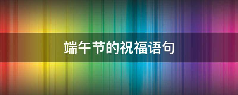 端午节的祝福语句 端午节的祝福语句简单20字
