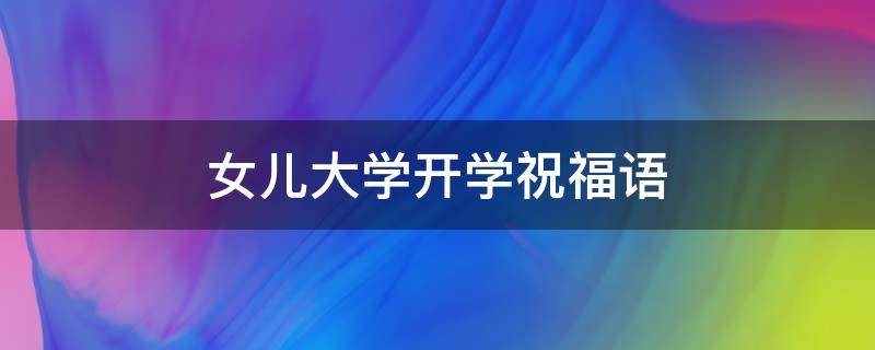 女儿大学开学祝福语 女儿大学开学祝福语简短暖心
