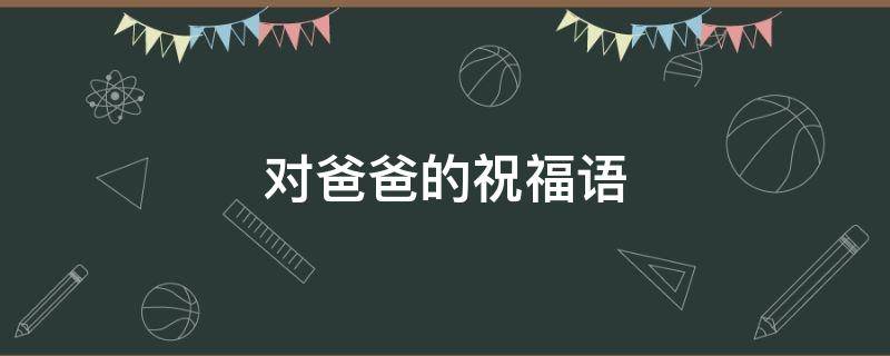 对爸爸的祝福语（对爸爸的祝福语四字）