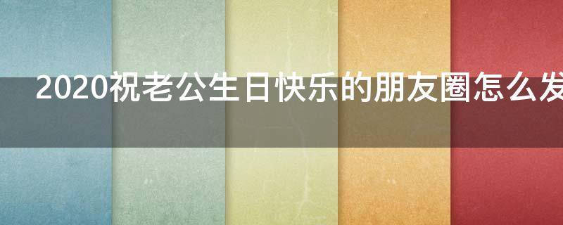 2021祝老公生日快乐的朋友圈怎么发呢（2021祝老公生日快乐的朋友圈怎么发呢文案）