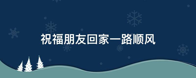 祝福朋友回家一路顺风（祝福朋友回家一路顺风的短信）