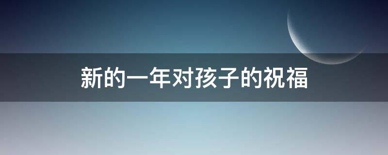 新的一年对孩子的祝福 新的一年对孩子的祝福语简短幼儿园