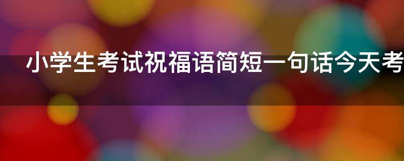 小学生考试祝福语简短一句话今天考试