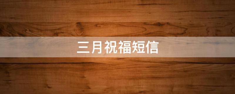 三月祝福短信（三月祝福短信简短给客户怎么写）