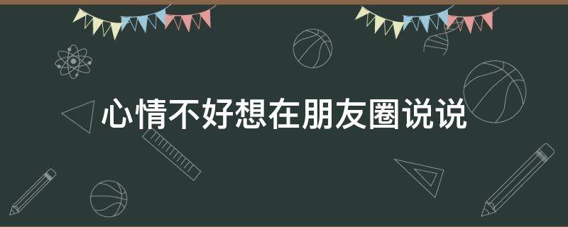 心情不好想在朋友圈说说（心情不好想发朋友圈怎么说）