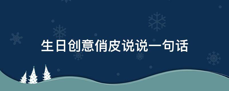 生日创意俏皮说说一句话（生日的俏皮文案）