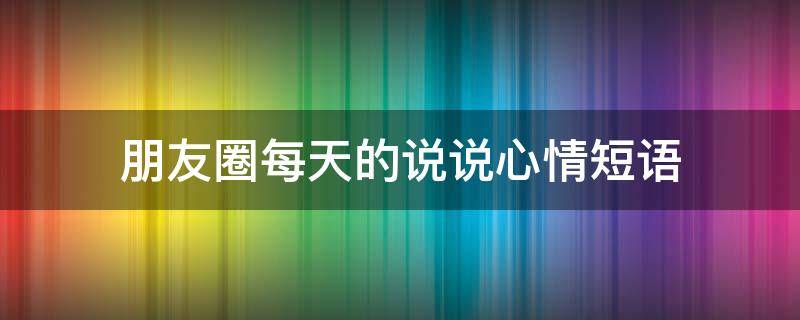 朋友圈每天的说说心情短语 朋友圈每天的说说心情短语简短