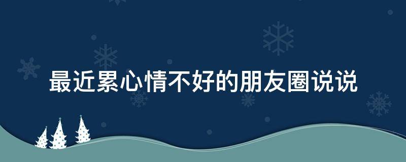 最近累心情不好的朋友圈说说（最近累心情不好的朋友圈说说搞笑）