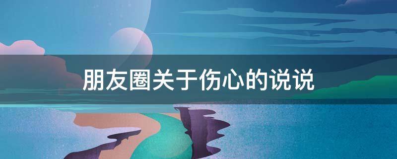 朋友圈关于伤心的说说 朋友圈伤心的句子说说心情短语