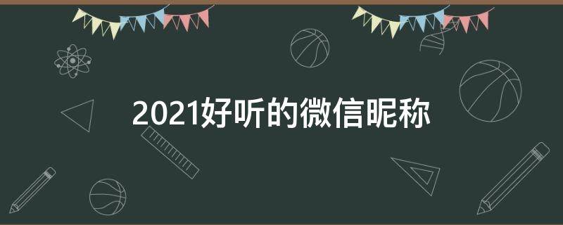 2021好听的微信昵称（好听的微信昵称2021年）