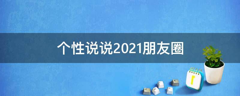 个性说说2021朋友圈 个性说说2021朋友圈怎么发