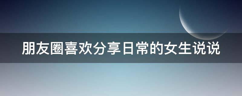 朋友圈喜欢分享日常的女生说说 朋友圈喜欢分享日常的女生说说怎么写