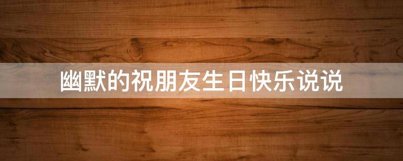 幽默的祝朋友生日快乐说说（幽默的祝朋友生日快乐说说短句）