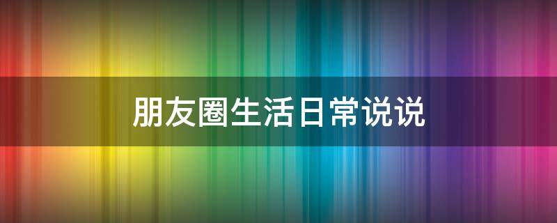朋友圈生活日常说说 朋友圈生活日常说说文案