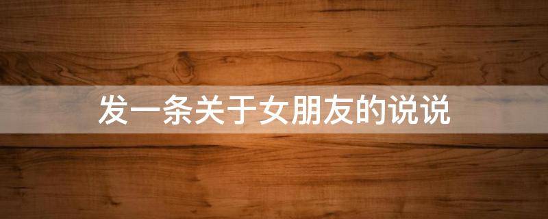 发一条关于女朋友的说说（发一个关于女朋友的说说）