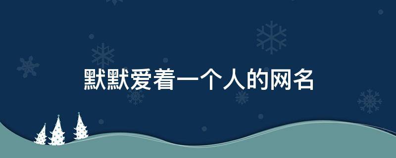 默默爱着一个人的网名 默默爱着一个人的网名女