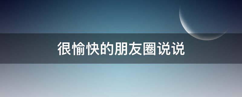 很愉快的朋友圈说说（很愉快的朋友圈说说短句）