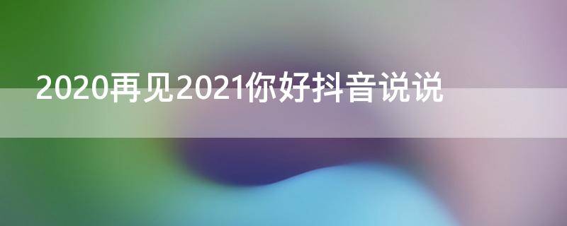 2020再见2021你好抖音说说 2020再见2021你好抖音视频