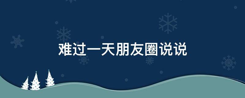 难过一天朋友圈说说（难过一天朋友圈说说搞笑）