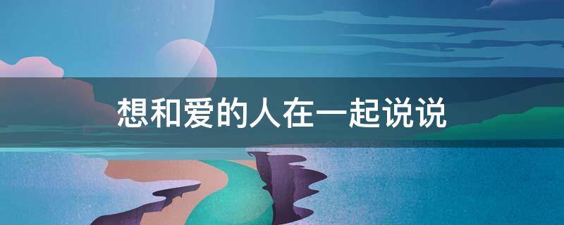 想和爱的人在一起说说 想和爱的人在一起说说心情